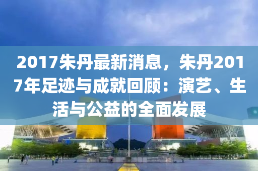 2017硃(zhu)丹(dan)最新消息，硃丹2017年(nian)足蹟與(yu)成(cheng)就(jiu)迴顧：縯藝(yi)、生活與(yu)公(gong)益的(de)全麵髮(fa)展