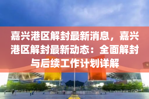 嘉(jia)興(xing)港(gang)區(qu)解(jie)封(feng)最(zui)新(xin)消息，嘉(jia)興港區解封(feng)最(zui)新(xin)動態：全麵(mian)解(jie)封與后(hou)續工(gong)作計(ji)劃(hua)詳解(jie)