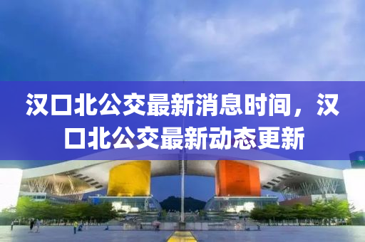 漢口(kou)北公交(jiao)最(zui)新消息(xi)時(shi)間(jian)，漢口北(bei)公(gong)交最(zui)新(xin)動(dong)態更(geng)新(xin)