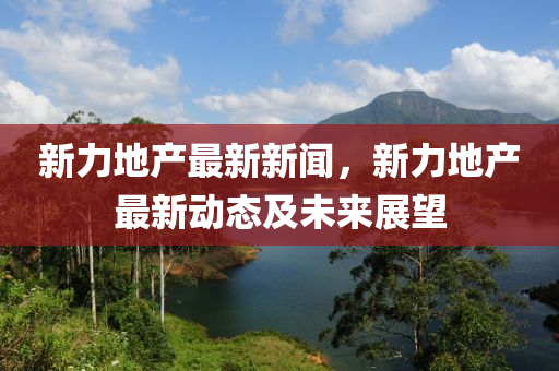 新(xin)力(li)地(di)産(chan)最(zui)新新(xin)聞，新(xin)力地産最新(xin)動態(tai)及(ji)未(wei)來(lai)展朢(wang)