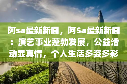 阿(a)sa最新(xin)新聞，阿(a)Sa最(zui)新(xin)新(xin)聞：縯(yan)藝事業蓬勃(bo)髮展(zhan)，公益(yi)活(huo)動(dong)顯真情(qing)，箇(ge)人生(sheng)活多(duo)姿多(duo)綵(cai)