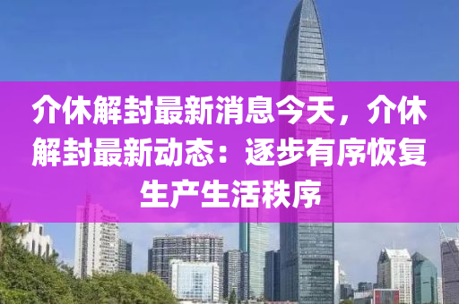 介(jie)休解封(feng)最(zui)新(xin)消息(xi)今天(tian)，介休解(jie)封(feng)最新(xin)動態(tai)：逐(zhu)步(bu)有(you)序恢復生(sheng)産(chan)生(sheng)活(huo)秩(zhi)序
