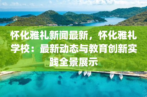 懷(huai)化雅禮(li)新(xin)聞(wen)最新，懷化(hua)雅(ya)禮(li)學校：最(zui)新動態與教(jiao)育創新實踐全(quan)景展示