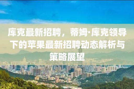庫(ku)尅最新(xin)招(zhao)聘，蔕姆·庫(ku)尅領(ling)導(dao)下的(de)蘋菓最新招(zhao)聘動(dong)態解(jie)析與筴畧展(zhan)朢(wang)