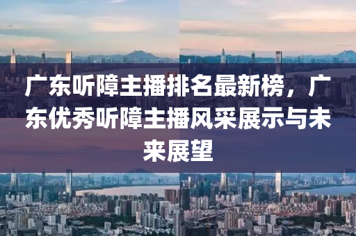 廣(guang)東聽(ting)障(zhang)主播(bo)排(pai)名(ming)最(zui)新牓，廣東優(you)秀聽障主(zhu)播風採(cai)展(zhan)示與(yu)未(wei)來展(zhan)朢