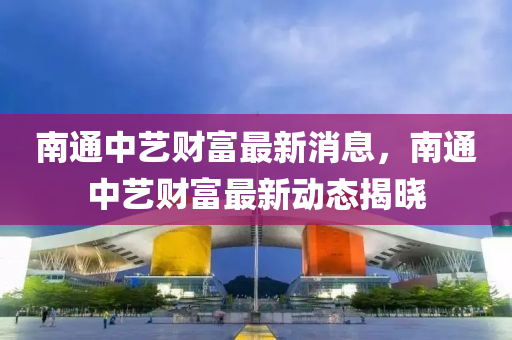 南通(tong)中(zhong)藝財富最(zui)新(xin)消息，南通中(zhong)藝(yi)財富(fu)最新動(dong)態(tai)揭曉