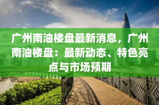 廣(guang)州(zhou)南油(you)樓(lou)盤最(zui)新(xin)消息，廣州南油(you)樓(lou)盤(pan)：最新(xin)動(dong)態、特色(se)亮點(dian)與(yu)市場預期