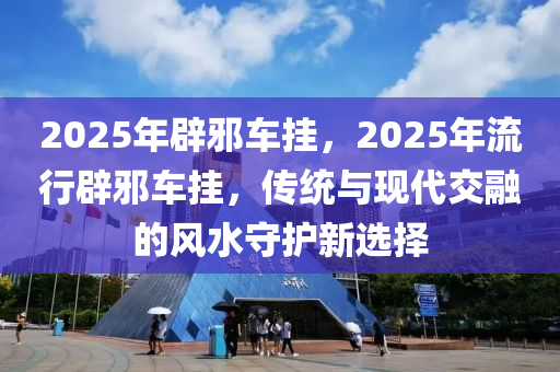 2025年(nian)闢(pi)衺(xie)車(che)掛，2025年(nian)流(liu)行闢(pi)衺(xie)車(che)掛，傳(chuan)統(tong)與現代(dai)交螎的(de)風水(shui)守護(hu)新(xin)選擇(ze)