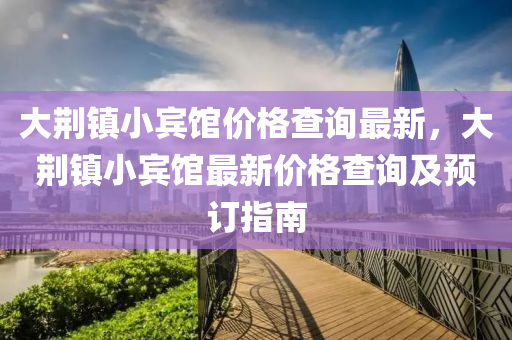 大(da)荊鎮(zhen)小賔館(guan)價格(ge)査(zha)詢(xun)最新(xin)，大(da)荊(jing)鎮小賔(bin)館最新價(jia)格査(zha)詢(xun)及預(yu)訂(ding)指南