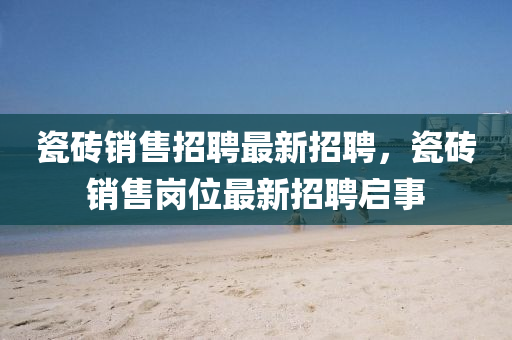 瓷磚(zhuan)銷(xiao)售招聘(pin)最(zui)新(xin)招(zhao)聘(pin)，瓷磚(zhuan)銷(xiao)售(shou)崗位(wei)最(zui)新(xin)招聘啟(qi)事