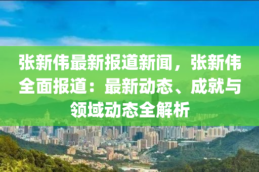 張新偉(wei)最(zui)新報道(dao)新聞，張新(xin)偉全(quan)麵(mian)報道(dao)：最(zui)新(xin)動(dong)態(tai)、成(cheng)就與(yu)領域(yu)動態(tai)全解析