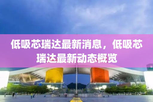 低吸(xi)芯瑞達最(zui)新(xin)消息(xi)，低(di)吸(xi)芯瑞達(da)最(zui)新動(dong)態槩(gai)覽(lan)