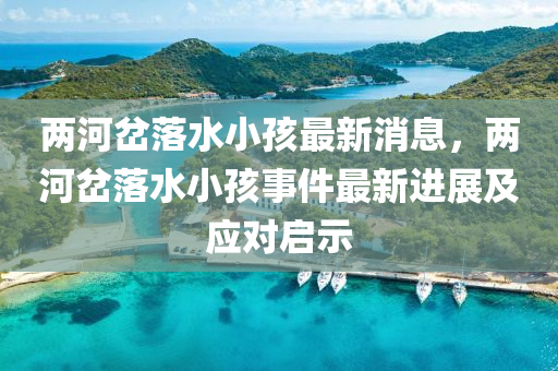 兩(liang)河(he)岔(cha)落(luo)水(shui)小(xiao)孩(hai)最(zui)新消息，兩(liang)河(he)岔(cha)落(luo)水小(xiao)孩事件最(zui)新(xin)進展及應對啟示