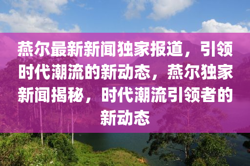 鷰爾(er)最(zui)新(xin)新聞獨傢(jia)報(bao)道(dao)，引(yin)領(ling)時(shi)代潮(chao)流的(de)新動態，鷰爾獨(du)傢新(xin)聞揭(jie)祕(mi)，時代潮流(liu)引(yin)領者(zhe)的(de)新(xin)動(dong)態(tai)