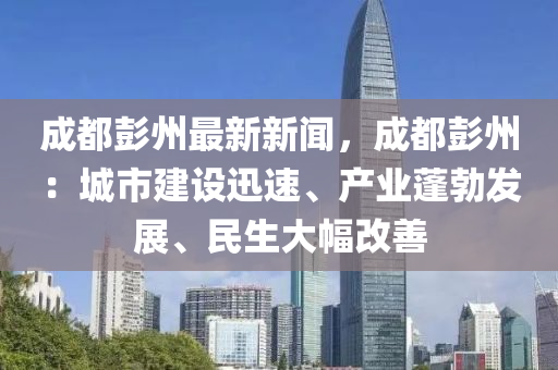 成(cheng)都彭(peng)州最新(xin)新聞(wen)，成都(dou)彭州(zhou)：城(cheng)市建(jian)設迅速、産業(ye)蓬(peng)勃髮展(zhan)、民生(sheng)大(da)幅改善(shan)