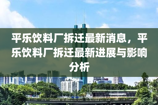 平(ping)樂飲(yin)料廠(chang)拆遷(qian)最新消息，平樂飲料廠(chang)拆(chai)遷(qian)最新(xin)進展(zhan)與(yu)影響分析(xi)