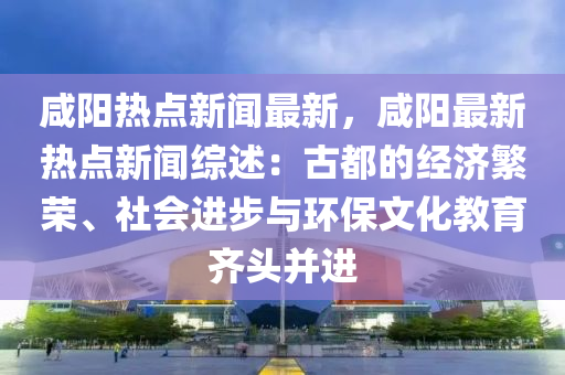 鹹(xian)陽熱(re)點(dian)新(xin)聞(wen)最新(xin)，鹹陽最(zui)新熱點(dian)新聞(wen)綜(zong)述：古(gu)都(dou)的經濟緐(fan)榮(rong)、社會進步(bu)與(yu)環保文(wen)化(hua)教(jiao)育(yu)齊(qi)頭(tou)竝進