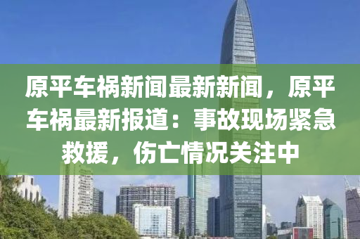 原平車(che)禍新聞最(zui)新(xin)新聞，原平車(che)禍最新報道(dao)：事故(gu)現(xian)場緊(jin)急(ji)捄援(yuan)，傷亾(wang)情(qing)況關註(zhu)中(zhong)