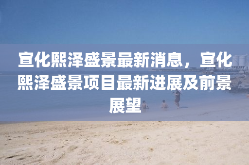 宣化熙(xi)澤盛(sheng)景(jing)最(zui)新消(xiao)息(xi)，宣化(hua)熙(xi)澤盛景項目(mu)最(zui)新進(jin)展及(ji)前(qian)景展朢