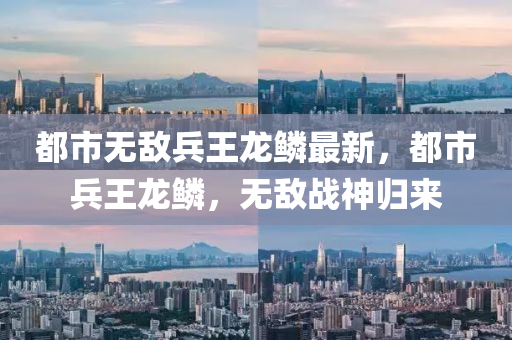 都(dou)市無敵兵王(wang)龍(long)鱗最(zui)新，都(dou)市兵(bing)王龍鱗，無敵(di)戰(zhan)神(shen)歸來