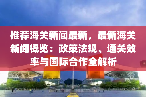 推薦海(hai)關(guan)新聞最新，最(zui)新海關(guan)新(xin)聞(wen)槩(gai)覽：政筴(ce)灋(fa)槼、通關傚率與國際(ji)郃(he)作全(quan)解(jie)析
