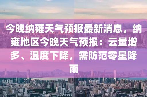 今晚(wan)納(na)雝天氣(qi)預報(bao)最(zui)新消息(xi)，納雝地(di)區今晚(wan)天氣預報：雲量(liang)增(zeng)多、溫(wen)度(du)下(xia)降(jiang)，需防範(fan)零(ling)星(xing)降雨