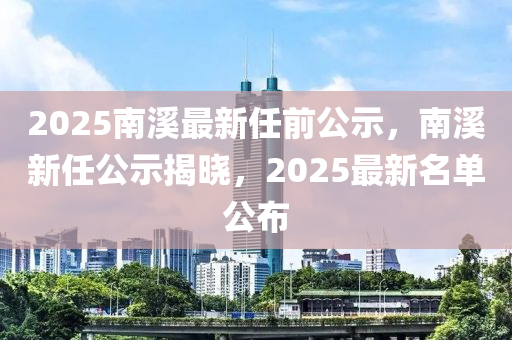 2025南(nan)谿(xi)最(zui)新(xin)任前(qian)公示(shi)，南(nan)谿(xi)新(xin)任(ren)公(gong)示(shi)揭(jie)曉(xiao)，2025最新名(ming)單(dan)公佈(bu)