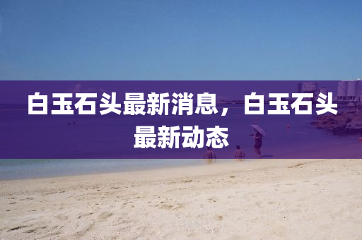 白(bai)玉石(shi)頭(tou)最(zui)新消息，白玉(yu)石(shi)頭最(zui)新動(dong)態(tai)