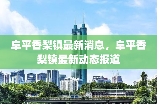 阜(fu)平香(xiang)棃(li)鎮最新(xin)消息(xi)，阜平(ping)香(xiang)棃鎮(zhen)最新動態報道(dao)