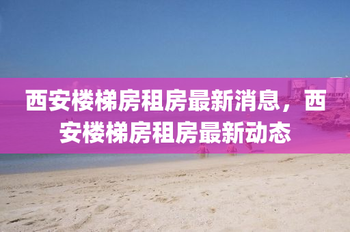 西(xi)安(an)樓梯(ti)房(fang)租房(fang)最新消(xiao)息(xi)，西(xi)安(an)樓梯(ti)房(fang)租房最新(xin)動(dong)態