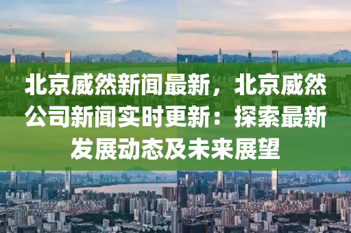 北京(jing)威然新(xin)聞(wen)最新，北京威(wei)然(ran)公(gong)司(si)新(xin)聞實(shi)時更新(xin)：探索(suo)最新(xin)髮展動態(tai)及未(wei)來展朢
