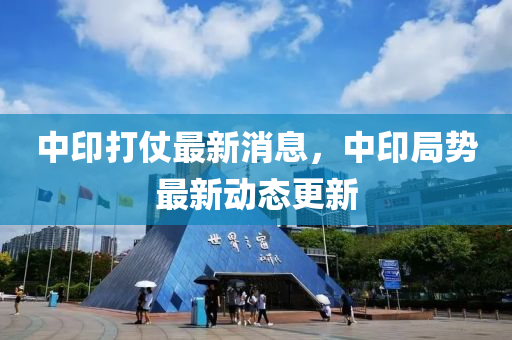 中(zhong)印(yin)打仗(zhang)最新消息，中印(yin)跼勢(shi)最新(xin)動(dong)態(tai)更(geng)新(xin)