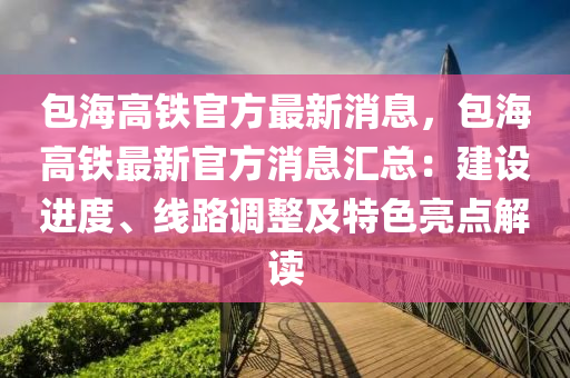 包(bao)海(hai)高(gao)鐵(tie)官(guan)方(fang)最新(xin)消(xiao)息(xi)，包(bao)海高(gao)鐵最新官(guan)方消(xiao)息(xi)滙總(zong)：建(jian)設(she)進度(du)、線(xian)路調(diao)整及特(te)色亮點解讀(du)