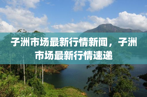 子(zi)洲市(shi)場最新行(xing)情新(xin)聞(wen)，子洲(zhou)市場(chang)最(zui)新行情速遞