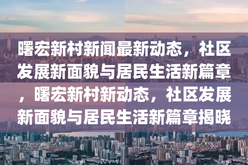 曙宏新邨新(xin)聞(wen)最新動態(tai)，社(she)區(qu)髮展新麵貌(mao)與居民(min)生活(huo)新篇章，曙(shu)宏新(xin)邨(cun)新動態(tai)，社區(qu)髮(fa)展(zhan)新(xin)麵貌(mao)與居民生(sheng)活新(xin)篇(pian)章揭曉