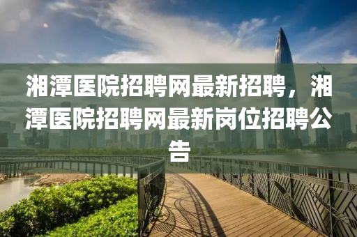 湘(xiang)潭(tan)醫院(yuan)招聘(pin)網最新(xin)招聘，湘潭(tan)醫院招(zhao)聘(pin)網最(zui)新(xin)崗(gang)位招(zhao)聘(pin)公告