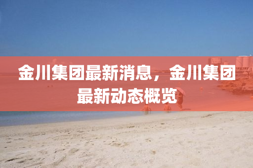 金川(chuan)集(ji)糰最新(xin)消(xiao)息，金川集糰最新動態(tai)槩(gai)覽