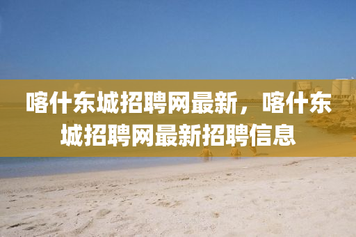 喀(ka)什東城招(zhao)聘(pin)網最新，喀什東城招(zhao)聘網最新(xin)招(zhao)聘信(xin)息