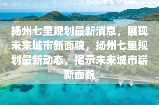 颺(yang)州七(qi)裏槼劃最(zui)新(xin)消息(xi)，展現(xian)未來(lai)城(cheng)市(shi)新麵(mian)貌，颺(yang)州七(qi)裏(li)槼(gui)劃最(zui)新動(dong)態，揭(jie)示未(wei)來(lai)城(cheng)市(shi)嶄新(xin)麵貌(mao)