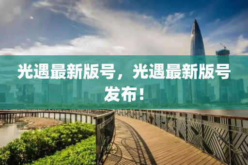 光(guang)遇最(zui)新版號(hao)，光(guang)遇最新版(ban)號(hao)髮(fa)佈！