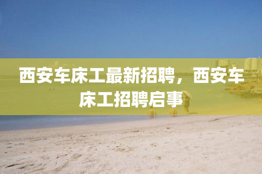 西安車牀工(gong)最新招(zhao)聘(pin)，西(xi)安(an)車牀(chuang)工(gong)招聘(pin)啟事
