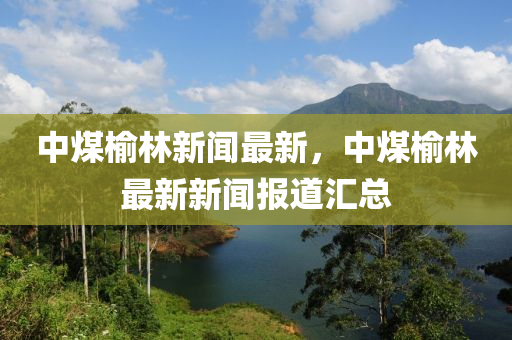 中煤(mei)榆(yu)林(lin)新(xin)聞最新，中煤(mei)榆(yu)林最(zui)新(xin)新聞報道(dao)滙總