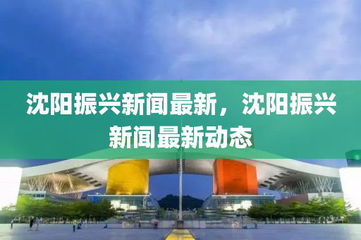 沈(shen)陽(yang)振(zhen)興新(xin)聞(wen)最(zui)新，沈(shen)陽振(zhen)興(xing)新聞(wen)最(zui)新動態