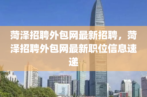 菏澤招(zhao)聘外(wai)包(bao)網最新招(zhao)聘(pin)，菏澤招聘外包(bao)網(wang)最(zui)新職位信息(xi)速(su)遞