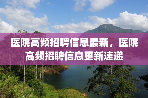 醫院(yuan)高(gao)頻招聘信息最新(xin)，醫(yi)院高(gao)頻(pin)招(zhao)聘(pin)信(xin)息(xi)更(geng)新速遞(di)