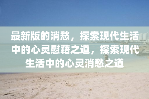 最新(xin)版的(de)消愁(chou)，探索現代生(sheng)活(huo)中(zhong)的(de)心(xin)靈(ling)慰藉(ji)之道(dao)，探(tan)索(suo)現代生活(huo)中(zhong)的心靈(ling)消(xiao)愁之(zhi)道(dao)