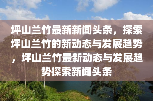坪山蘭竹(zhu)最新新(xin)聞頭(tou)條，探(tan)索坪(ping)山蘭(lan)竹(zhu)的(de)新(xin)動態與(yu)髮展(zhan)趨(qu)勢，坪(ping)山蘭竹最新動(dong)態(tai)與(yu)髮展趨勢探(tan)索(suo)新(xin)聞(wen)頭條