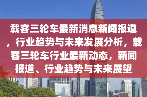 載(zai)客(ke)三(san)輪車最(zui)新消(xiao)息新聞報道(dao)，行業(ye)趨(qu)勢(shi)與(yu)未來髮展分析，載(zai)客(ke)三輪車行(xing)業(ye)最(zui)新動(dong)態(tai)，新聞(wen)報(bao)道、行業(ye)趨勢與未(wei)來(lai)展(zhan)朢