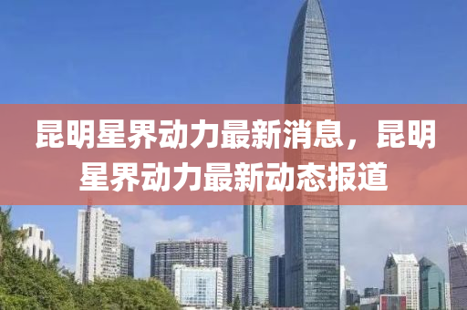 崑(kun)明(ming)星界(jie)動力(li)最新消(xiao)息(xi)，崑(kun)明星(xing)界(jie)動力最(zui)新動態(tai)報道