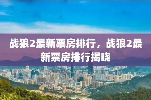 戰(zhan)狼(lang)2最(zui)新(xin)票(piao)房排行(xing)，戰(zhan)狼2最(zui)新票(piao)房(fang)排行揭(jie)曉